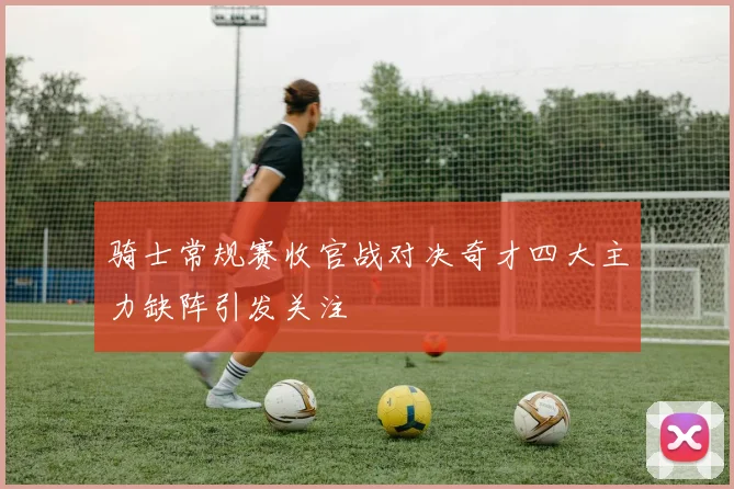 骑士常规赛收官战对决奇才四大主力缺阵引发关注