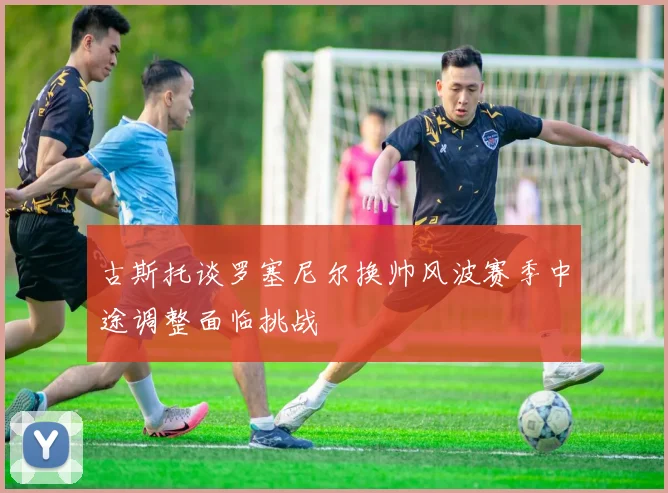 古斯托谈罗塞尼尔换帅风波赛季中途调整面临挑战