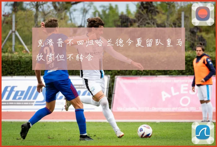 克洛普不回归哈兰德今夏留队皇马欣赏但不转会