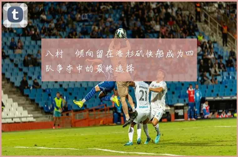 八村塁倾向留在洛杉矶快船成为四队争夺中的最终选择
