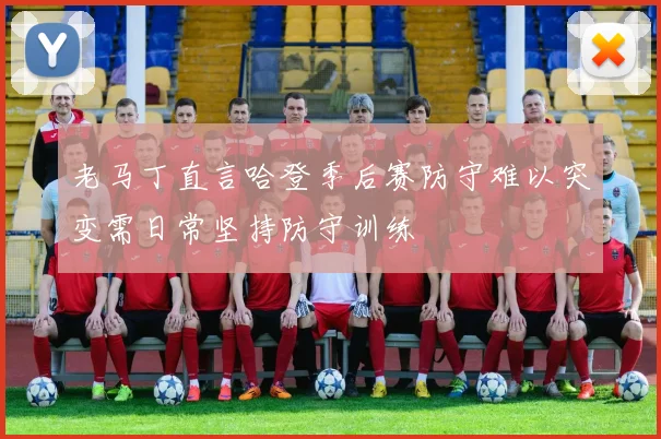 老马丁直言哈登季后赛防守难以突变需日常坚持防守训练