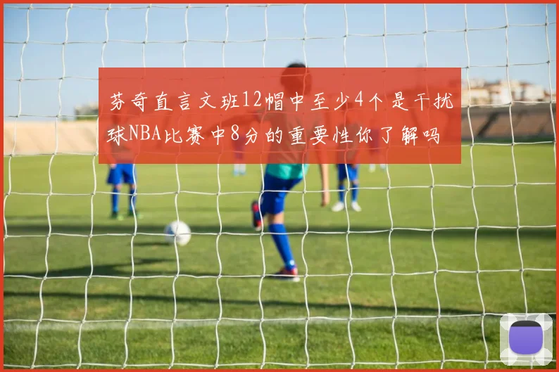芬奇直言文班12帽中至少4个是干扰球NBA比赛中8分的重要性你了解吗