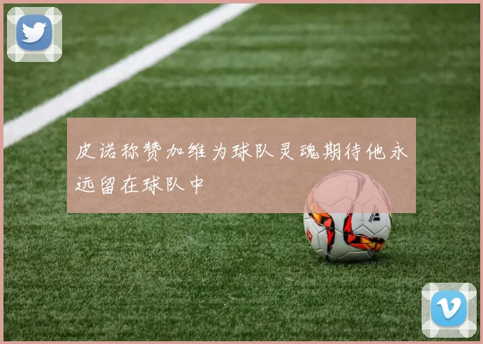 皮诺称赞加维为球队灵魂期待他永远留在球队中