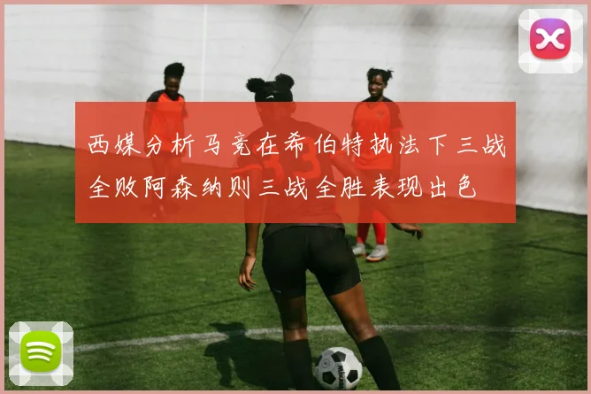 西媒分析马竞在希伯特执法下三战全败阿森纳则三战全胜表现出色