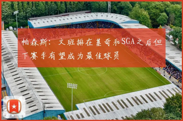 帕森斯：文班排在基奇和SGA之后但下赛季有望成为最佳球员