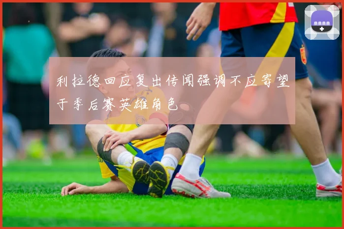 利拉德回应复出传闻强调不应寄望于季后赛英雄角色