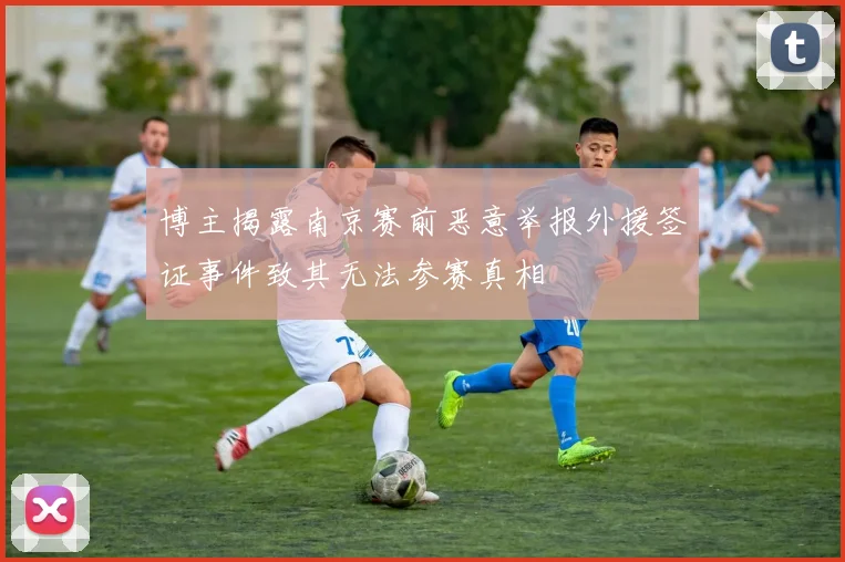 博主揭露南京赛前恶意举报外援签证事件致其无法参赛真相