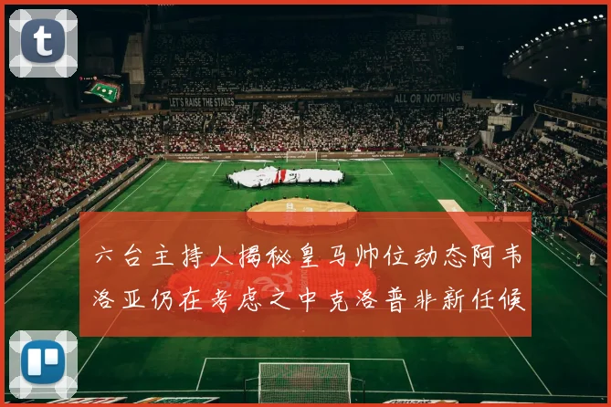 六台主持人揭秘皇马帅位动态阿韦洛亚仍在考虑之中克洛普非新任候选人