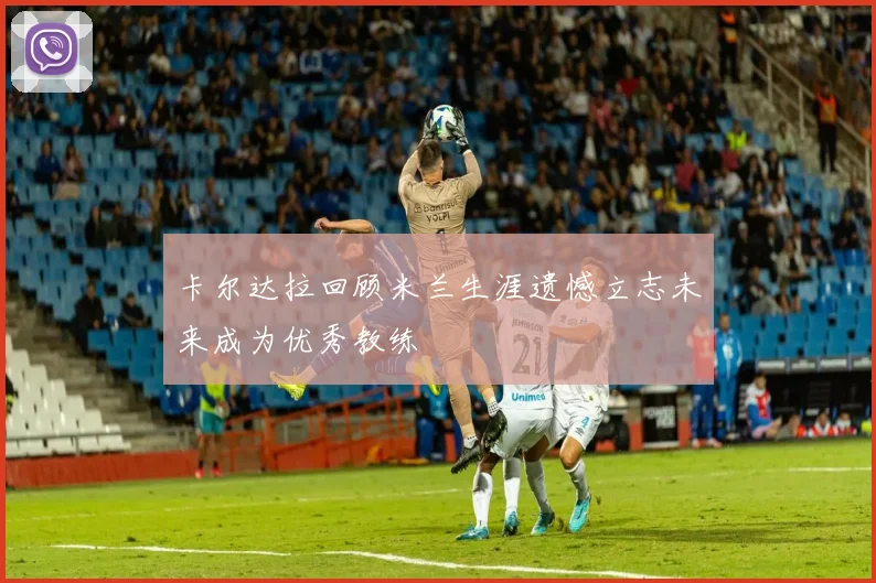 卡尔达拉回顾米兰生涯遗憾立志未来成为优秀教练
