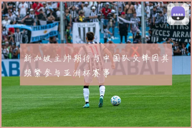 新加坡主帅期待与中国队交锋因其频繁参与亚洲杯赛事