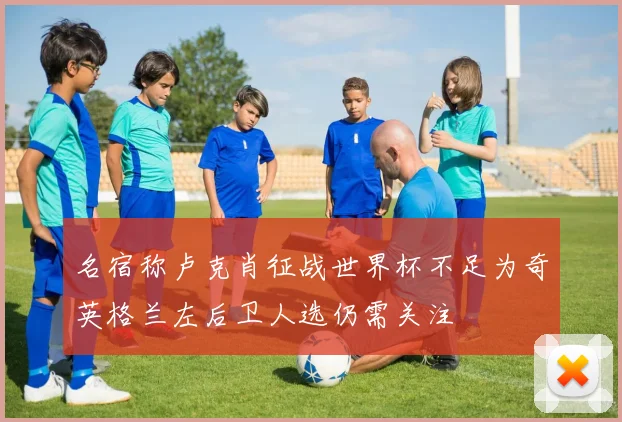 名宿称卢克肖征战世界杯不足为奇英格兰左后卫人选仍需关注