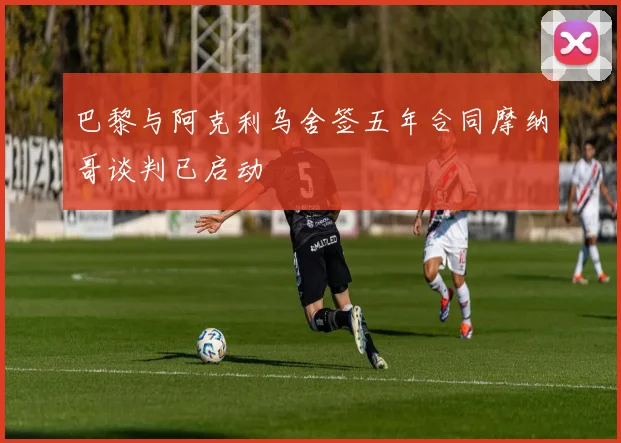 巴黎与阿克利乌舍签五年合同摩纳哥谈判已启动