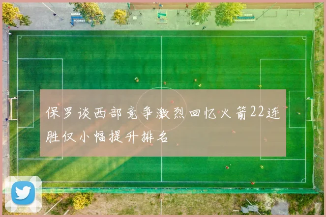 保罗谈西部竞争激烈回忆火箭22连胜仅小幅提升排名