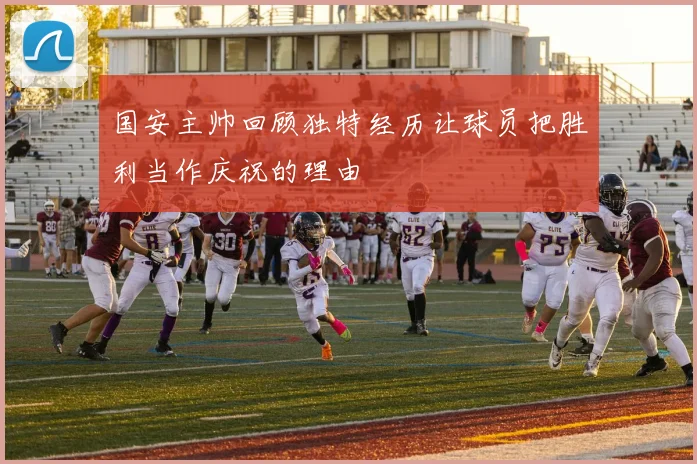 国安主帅回顾独特经历让球员把胜利当作庆祝的理由