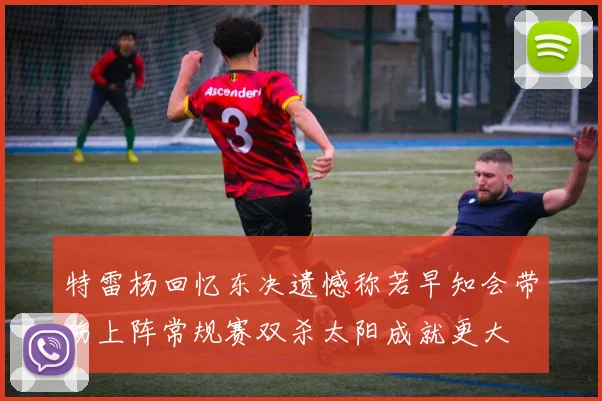 特雷杨回忆东决遗憾称若早知会带伤上阵常规赛双杀太阳成就更大