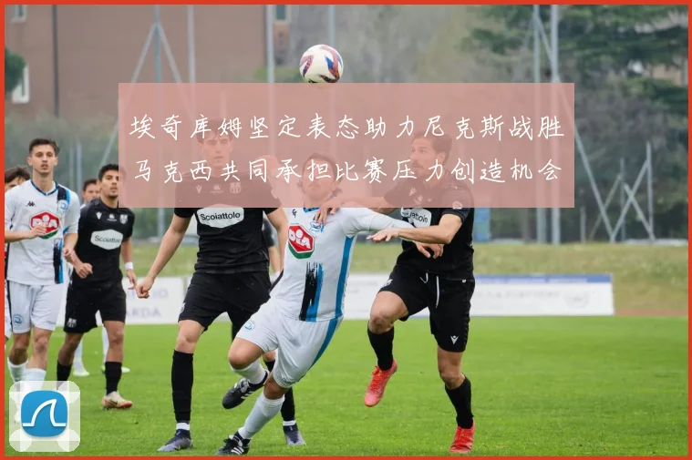 埃奇库姆坚定表态助力尼克斯战胜马克西共同承担比赛压力创造机会